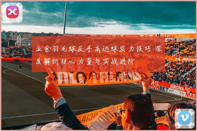 业余羽毛球反手高远球发力技巧 深度解析核心力量与实战进阶