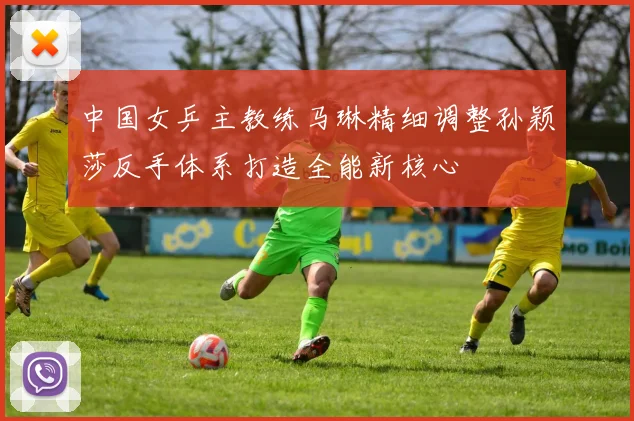 中国女乒主教练马琳精细调整孙颖莎反手体系打造全能新核心
