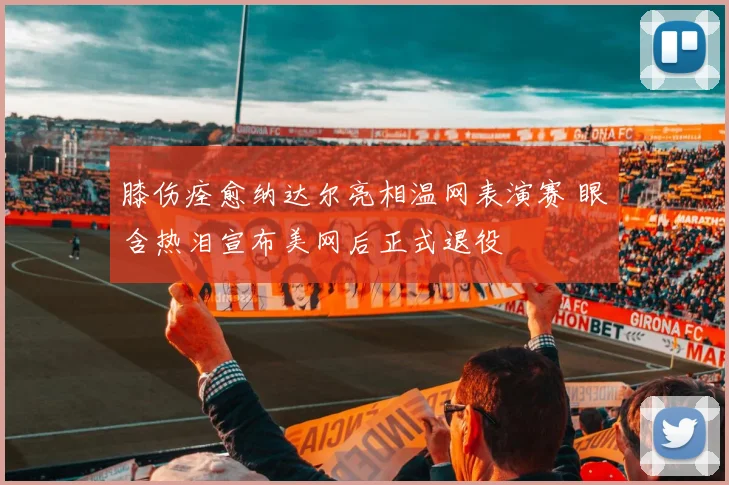 膝伤痊愈纳达尔亮相温网表演赛 眼含热泪宣布美网后正式退役