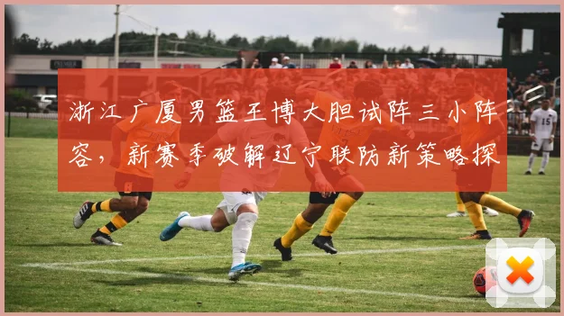 浙江广厦男篮王博大胆试阵三小阵容,新赛季破解辽宁联防新策略探析