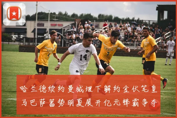 哈兰德续约曼城埋下解约金伏笔皇马巴萨蓄势明夏展开亿元锋霸争夺战