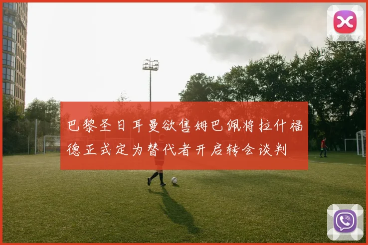 巴黎圣日耳曼欲售姆巴佩将拉什福德正式定为替代者开启转会谈判