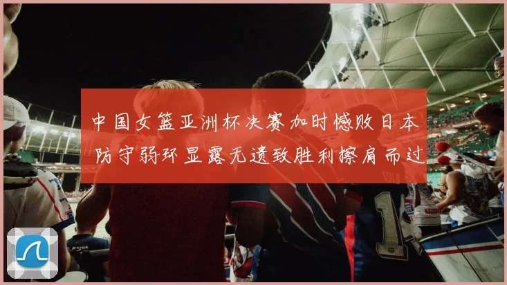 中国女篮亚洲杯决赛加时憾败日本 防守弱环显露无遗致胜利擦肩而过