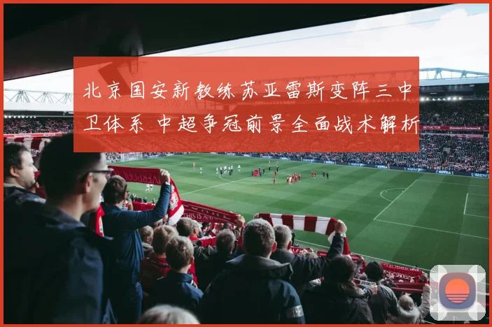 北京国安新教练苏亚雷斯变阵三中卫体系 中超争冠前景全面战术解析