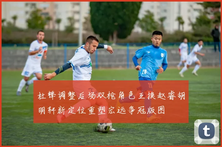 杜锋调整后场双枪角色互换赵睿胡明轩新定位重塑宏远争冠版图