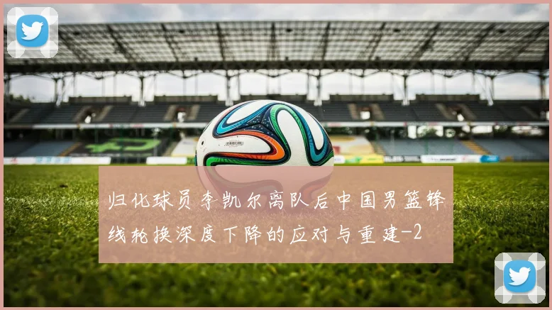 归化球员李凯尔离队后中国男篮锋线轮换深度下降的应对与重建