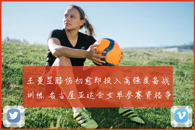 王曼昱膝伤初愈即投入高强度备战训练 名古屋亚运会女单参赛资格争夺形势全面剖析