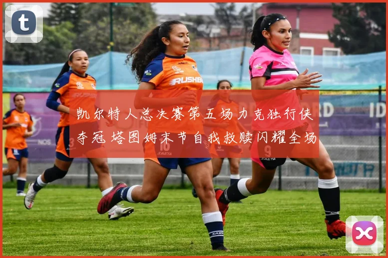 凯尔特人总决赛第五场力克独行侠夺冠 塔图姆末节自我救赎闪耀全场