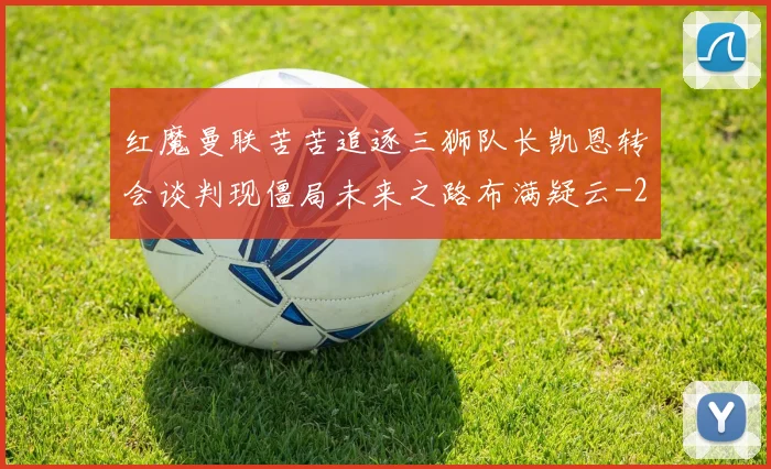红魔曼联苦苦追逐三狮队长凯恩转会谈判现僵局未来之路布满疑云