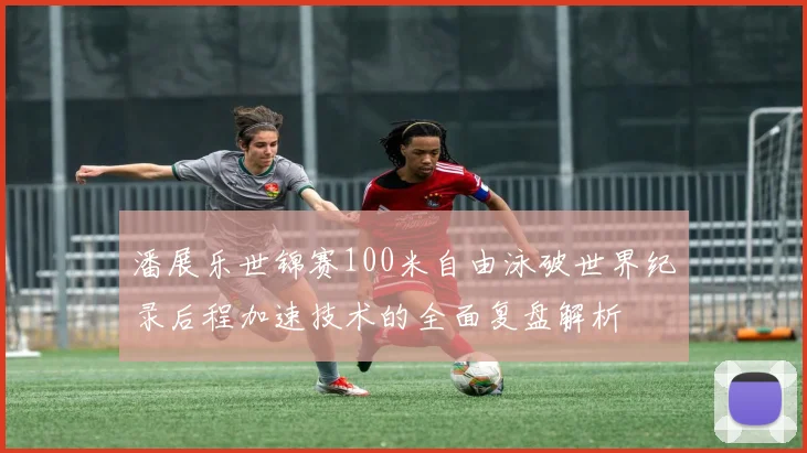 潘展乐世锦赛100米自由泳破世界纪录后程加速技术的全面复盘解析