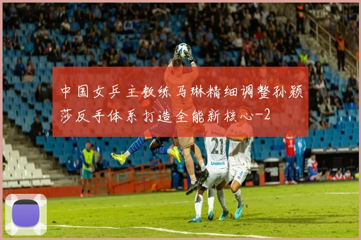 中国女乒主教练马琳精细调整孙颖莎反手体系打造全能新核心