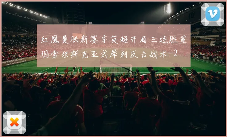 红魔曼联新赛季英超开局三连胜重现索尔斯克亚式犀利反击战术