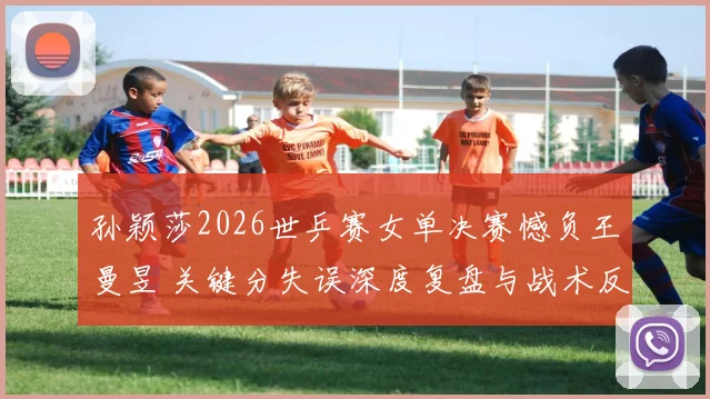 孙颖莎2026世乒赛女单决赛憾负王曼昱 关键分失误深度复盘与战术反思