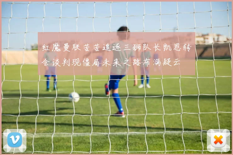 红魔曼联苦苦追逐三狮队长凯恩转会谈判现僵局未来之路布满疑云