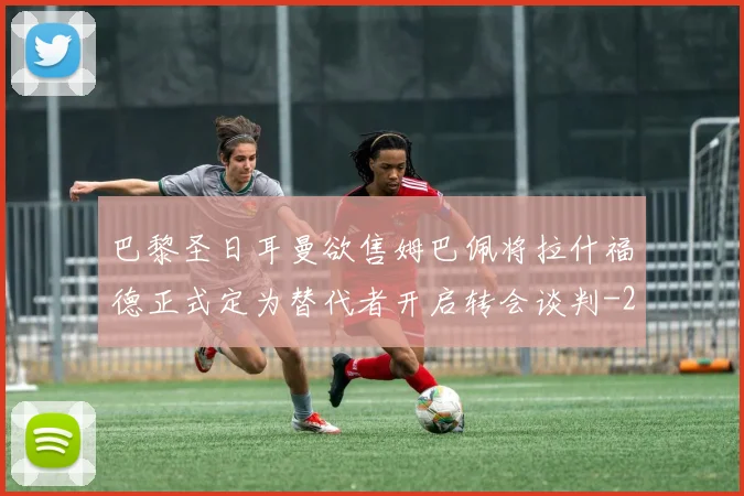 巴黎圣日耳曼欲售姆巴佩将拉什福德正式定为替代者开启转会谈判