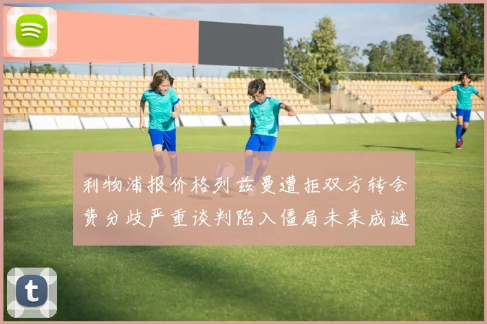 利物浦报价格列兹曼遭拒双方转会费分歧严重谈判陷入僵局未来成谜