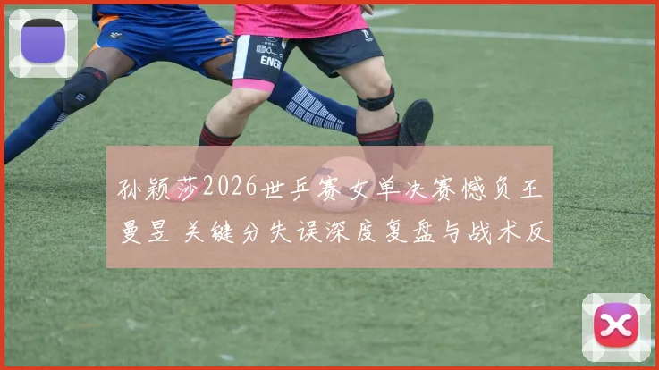 孙颖莎2026世乒赛女单决赛憾负王曼昱 关键分失误深度复盘与战术反思