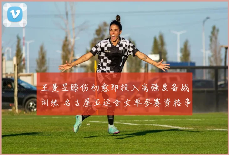 王曼昱膝伤初愈即投入高强度备战训练 名古屋亚运会女单参赛资格争夺形势全面剖析