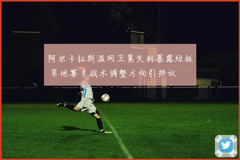 阿尔卡拉斯温网卫冕失利暴露短板 草地赛季战术调整方向引热议