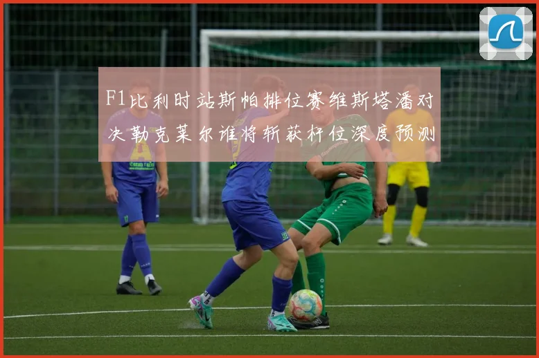 F1比利时站斯帕排位赛维斯塔潘对决勒克莱尔谁将斩获杆位深度预测