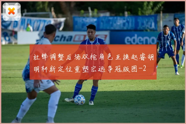 杜锋调整后场双枪角色互换赵睿胡明轩新定位重塑宏远争冠版图