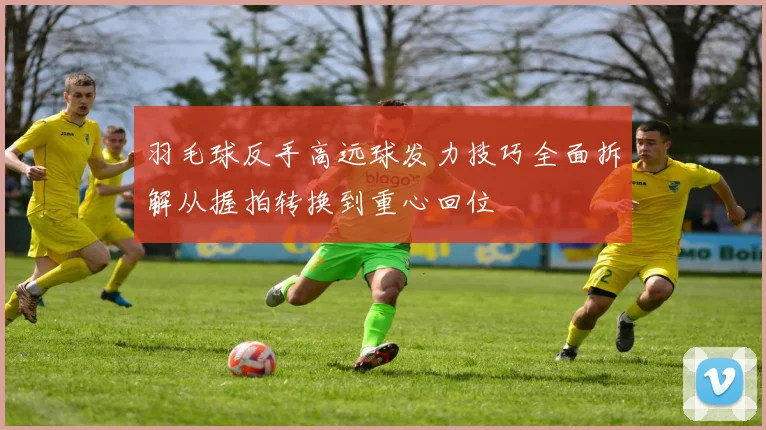 羽毛球反手高远球发力技巧全面拆解从握拍转换到重心回位