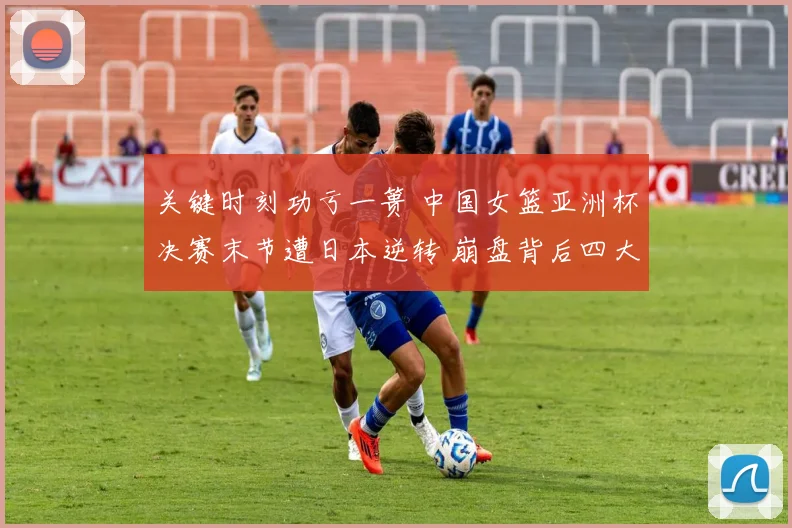 关键时刻功亏一篑 中国女篮亚洲杯决赛末节遭日本逆转 崩盘背后四大维度深入探讨