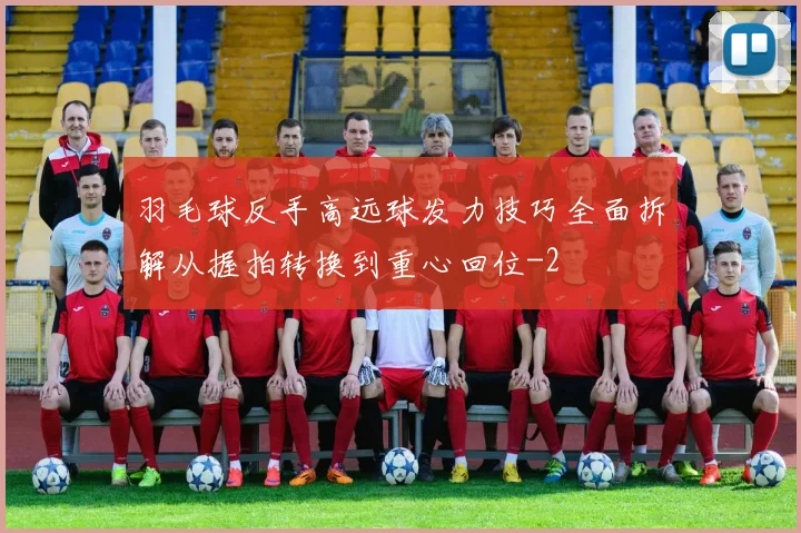 羽毛球反手高远球发力技巧全面拆解从握拍转换到重心回位