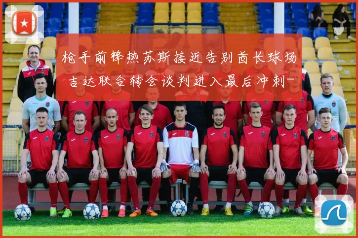 枪手前锋热苏斯接近告别酋长球场 吉达联合转会谈判进入最后冲刺