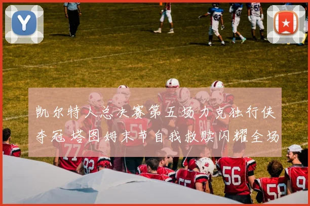 凯尔特人总决赛第五场力克独行侠夺冠 塔图姆末节自我救赎闪耀全场