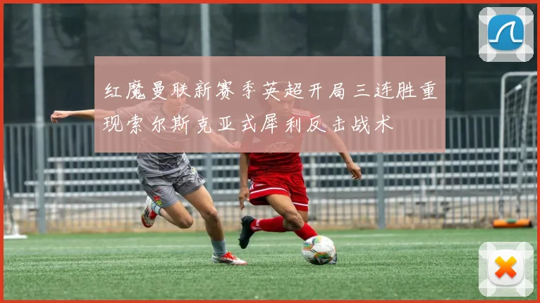红魔曼联新赛季英超开局三连胜重现索尔斯克亚式犀利反击战术