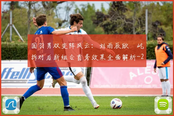 国羽男双变阵风云:刘雨辰欧烜屹拆对后新组合首秀效果全面解析