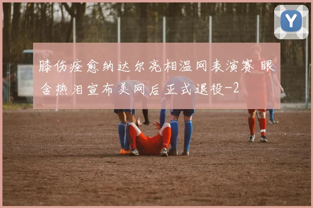 膝伤痊愈纳达尔亮相温网表演赛 眼含热泪宣布美网后正式退役