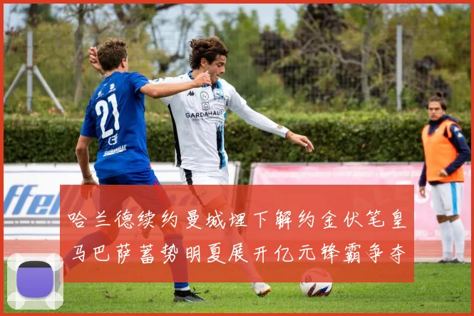 哈兰德续约曼城埋下解约金伏笔皇马巴萨蓄势明夏展开亿元锋霸争夺战