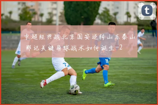 中超经典战北京国安逆转山东泰山 那记关键角球战术如何诞生
