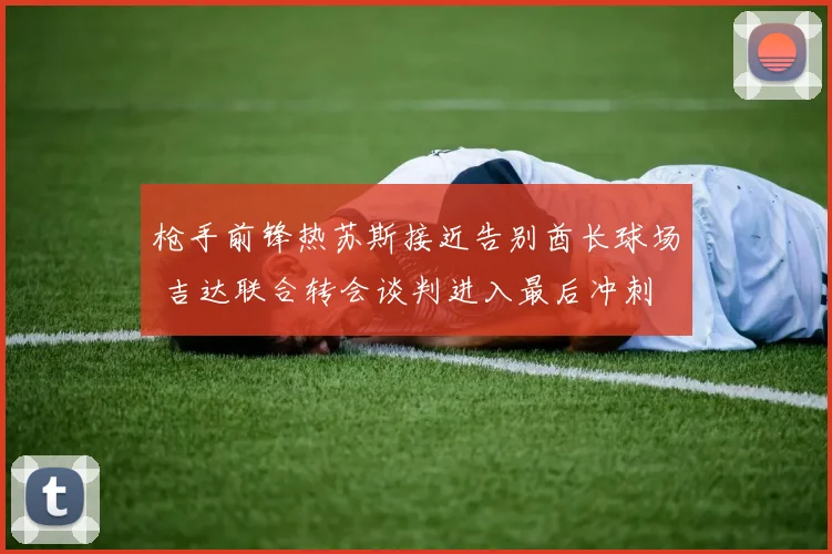 枪手前锋热苏斯接近告别酋长球场 吉达联合转会谈判进入最后冲刺