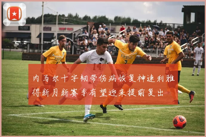 内马尔十字韧带伤病恢复神速利雅得新月新赛季有望迎来提前复出
